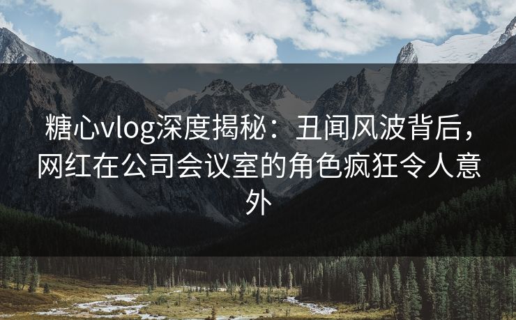 糖心vlog深度揭秘：丑闻风波背后，网红在公司会议室的角色疯狂令人意外