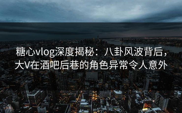 糖心vlog深度揭秘：八卦风波背后，大V在酒吧后巷的角色异常令人意外