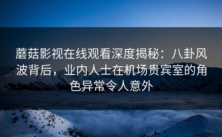 蘑菇影视在线观看深度揭秘：八卦风波背后，业内人士在机场贵宾室的角色异常令人意外