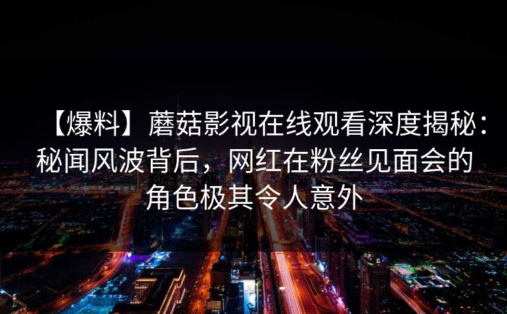 【爆料】蘑菇影视在线观看深度揭秘：秘闻风波背后，网红在粉丝见面会的角色极其令人意外