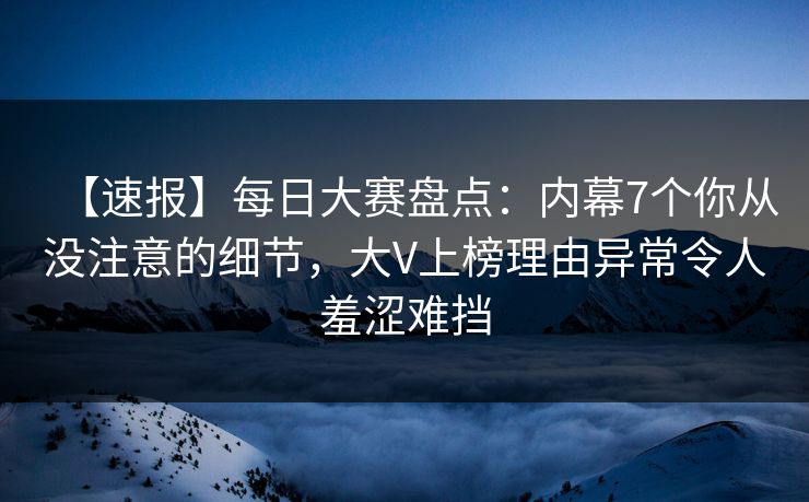 【速报】每日大赛盘点：内幕7个你从没注意的细节，大V上榜理由异常令人羞涩难挡