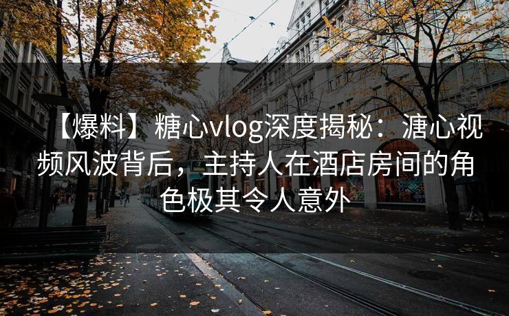 【爆料】糖心vlog深度揭秘：溏心视频风波背后，主持人在酒店房间的角色极其令人意外