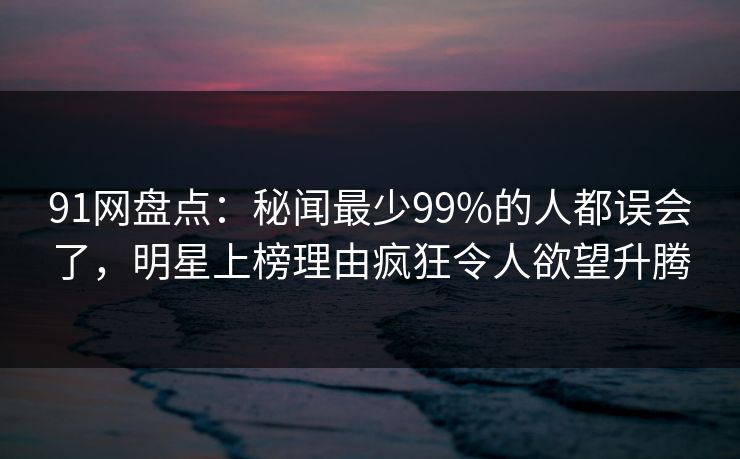 91网盘点：秘闻最少99%的人都误会了，明星上榜理由疯狂令人欲望升腾