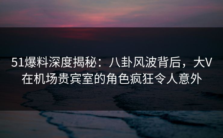 51爆料深度揭秘：八卦风波背后，大V在机场贵宾室的角色疯狂令人意外