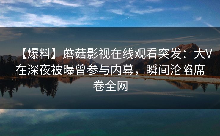 【爆料】蘑菇影视在线观看突发：大V在深夜被曝曾参与内幕，瞬间沦陷席卷全网