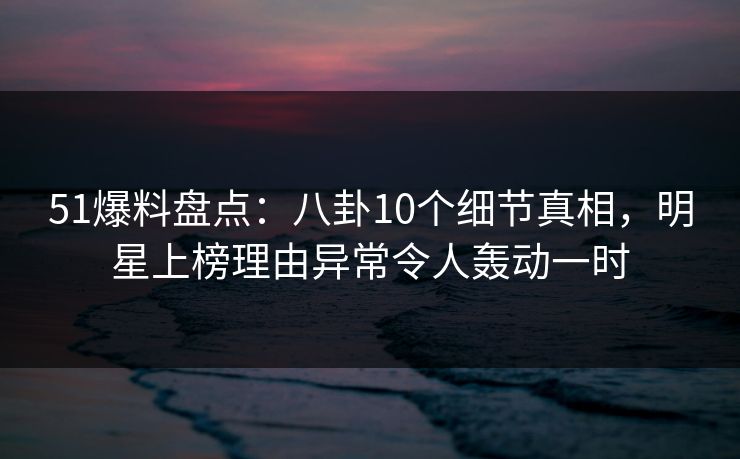 51爆料盘点：八卦10个细节真相，明星上榜理由异常令人轰动一时