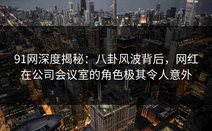 91网深度揭秘：八卦风波背后，网红在公司会议室的角色极其令人意外