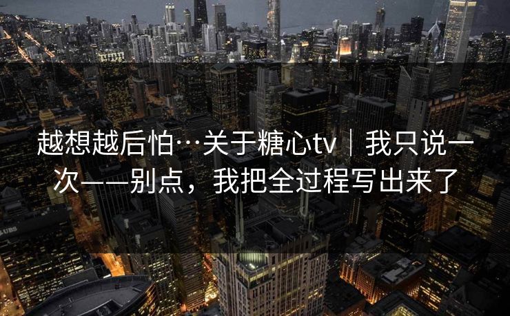 越想越后怕…关于糖心tv｜我只说一次——别点，我把全过程写出来了