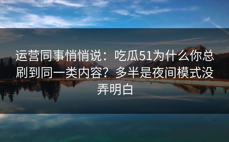 运营同事悄悄说：吃瓜51为什么你总刷到同一类内容？多半是夜间模式没弄明白