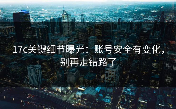 17c关键细节曝光：账号安全有变化，别再走错路了