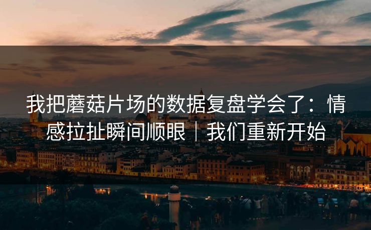 我把蘑菇片场的数据复盘学会了：情感拉扯瞬间顺眼｜我们重新开始