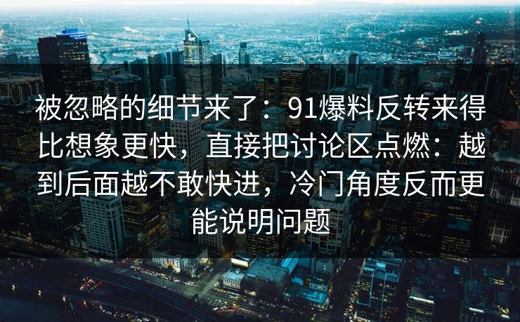 被忽略的细节来了：91爆料反转来得比想象更快，直接把讨论区点燃：越到后面越不敢快进，冷门角度反而更能说明问题