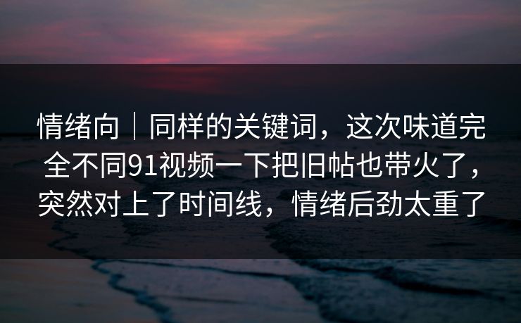 情绪向｜同样的关键词，这次味道完全不同91视频一下把旧帖也带火了，突然对上了时间线，情绪后劲太重了